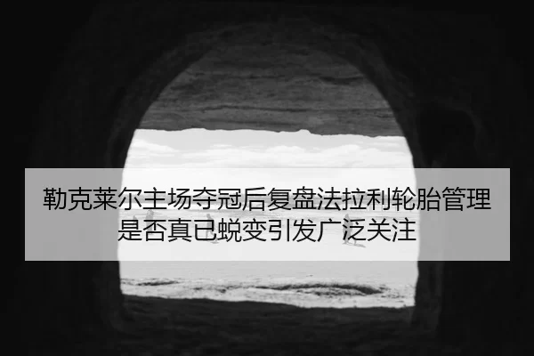 勒克莱尔主场夺冠后复盘法拉利轮胎管理是否真已蜕变引发广泛关注
