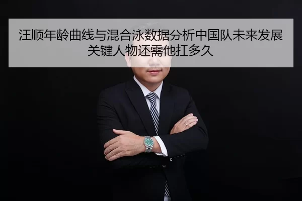 汪顺年龄曲线与混合泳数据分析中国队未来发展关键人物还需他扛多久