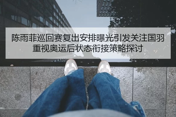 陈雨菲巡回赛复出安排曝光引发关注国羽重视奥运后状态衔接策略探讨