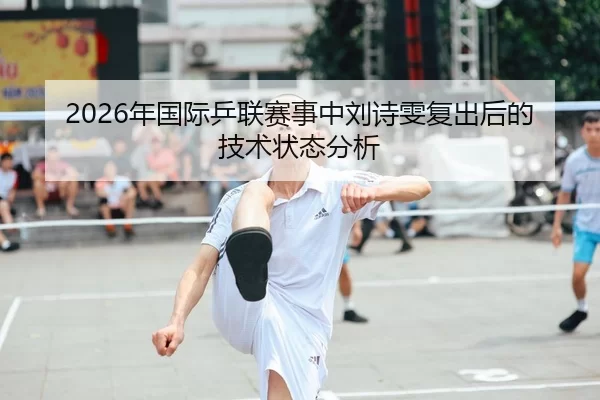 2026年国际乒联赛事中刘诗雯复出后的技术状态分析