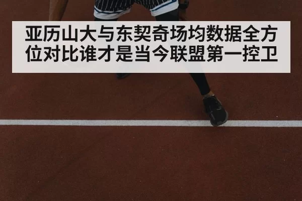 亚历山大与东契奇场均数据全方位对比谁才是当今联盟第一控卫