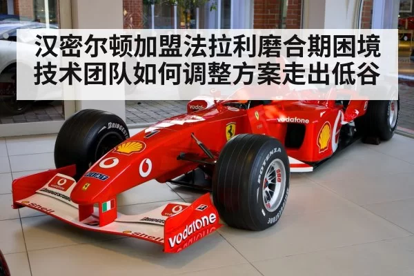 汉密尔顿加盟法拉利磨合期困境技术团队如何调整方案走出低谷